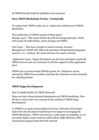 So TRON benefits both the publisher and consumer
How TRON Blockchain Works : Technically
To explain how TRON works, let us explore the architecture of TRON
Blockchain
The architecture of TRON consist of Three layers
Storage Layer - This Layer Packed up with all storage protocols, which
will consist of wallet blocks, states storages and GRPC,
Core Layer - This layer consists of smart contacts, Account
Management, Wallet API, SDK and consensus. Programming languages
used are : C++,Python, GO, Scala and Java for smart contracts
Application Layer : Dapps Developers can develop and deploy inside the
TRON network and can customize it with the support of this application
layer.
TRON uses a proof-of-stake (DPoS) system. So, Witnesses can be
selected by TRON Power holders and then the witnesses can be rewarded
for validating blocks
TRON Dapp Development
How To Build DAPPs On TRON Network?
Hope you had a deep technical introduction on TRON blockchain. Now
We have came to the Core concept of this article(i.e) TRON Dapp
Development
As TRON is an open source platform & it has a full suite of developer
tools it lets the developers build brand new dapps by leveraging the
TRON Blockchain. TRON network has a wide range of scalability, so we
can easily deploy smart contracts which allows high efficiency while
transactions happen inside the P2P network.
 