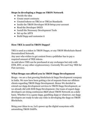 Steps in developing a Dapp on TRON Network
● Decide the idea
● Create smart contracts
● Created tokens on TRC10 or TRC20 Standards
● Inside the TRON Developer HUB Setup your account
● Read the Developer DOCS
● Install the Necessary Development Tools
● Set up the API’S
● Build Dapp and customize it
How TRX is used in TRON Dapps?
TRX is used as a token in TRON Dapps, or any TRON Blockchain Based
Decentralized Network.
Any user who wishes to get content from a publisher has to pay a
required amount of TRX tokens.
As said above TRX can be purchased at any exchanges but only with
ETH, BTC, or any other cryptocurrency. Currently We can’t buy TRX for
Fiat currency.
What Brugu can afford you in TRON Dapp Development
Brugu - we are a fast growing blockchain & Dapp Development company
in India. We now have been getting a lot of requests from our offshore
clients regarding TRON Dapp Development. Hence We decided to
extend our dapp development services to TRON Dapp Development, as
we already did with EOS Dapp Development. Our team of expert dapp
developers are doing continuous R&D about TRON Network on a daily
basis. Whether it is a game dapp, gambling dapp or whatever, our dapp
developers are ready to take any risks in developing the dapp on TRON
Blockchain.
Bring your ideas to us, Let’s power up the digital ecosystem with
astonishing TRON DAPPs.
 
