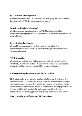 TRON wallet development
We develop customized TRON wallets for managing the circulation of
Tronix which is TRON’s native cryptocurrency.
Smart contract development
We also program smart contracts on TRON using the Solidity
programming language and make sure that it is free from any threats or
vulnerabilities.
Decentralized exchange
We enable seamless and error-free trading for exchanging
cryptocurrencies over the TRON network through our decentralized
exchange platform.
API integration
We assist you in launching industry-scale applications with a wide
variety of API’s offered by the TRON network to establish interaction
among the different components of blockchain technology.
Understanding the meaning of TRC10 Token
TRC10 tokens have been made widely available ever since it was first
released on the TRON mainnet. It has a flexible blockchain enabling an
easy development process. It is free to use in most of the cases. Hence,
investors find it a favourable option to use for their trading operations as
it is compatible with most of the major crypto wallets. It pips
decentralized file-sharing protocols by giving faster download speeds
Analyzing the significance of TRC20 token
 