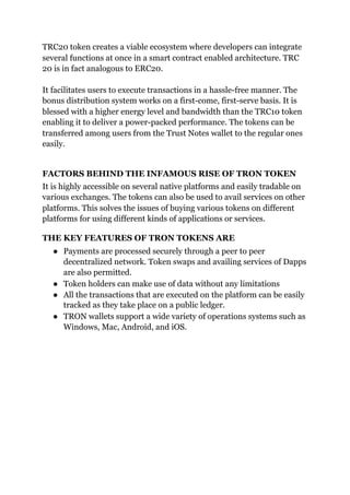 TRC20 token creates a viable ecosystem where developers can integrate
several functions at once in a smart contract enabled architecture. TRC
20 is in fact analogous to ERC20.
It facilitates users to execute transactions in a hassle-free manner. The
bonus distribution system works on a first-come, first-serve basis. It is
blessed with a higher energy level and bandwidth than the TRC10 token
enabling it to deliver a power-packed performance. The tokens can be
transferred among users from the Trust Notes wallet to the regular ones
easily.
FACTORS BEHIND THE INFAMOUS RISE OF TRON TOKEN
It is highly accessible on several native platforms and easily tradable on
various exchanges. The tokens can also be used to avail services on other
platforms. This solves the issues of buying various tokens on different
platforms for using different kinds of applications or services.
THE KEY FEATURES OF TRON TOKENS ARE
● Payments are processed securely through a peer to peer
decentralized network. Token swaps and availing services of Dapps
are also permitted.
● Token holders can make use of data without any limitations
● All the transactions that are executed on the platform can be easily
tracked as they take place on a public ledger.
● TRON wallets support a wide variety of operations systems such as
Windows, Mac, Android, and iOS.
 