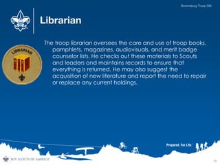 Librarian
The troop librarian oversees the care and use of troop books,
pamphlets, magazines, audiovisuals, and merit badge
counselor lists. He checks out these materials to Scouts
and leaders and maintains records to ensure that
everything is returned. He may also suggest the
acquisition of new literature and report the need to repair
or replace any current holdings.
12
Brownsburg Troop 396
 