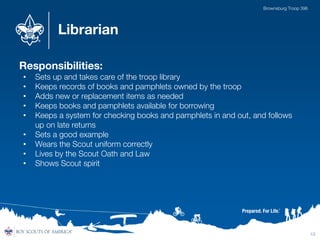 Librarian
Responsibilities:
• Sets up and takes care of the troop library
• Keeps records of books and pamphlets owned by the troop
• Adds new or replacement items as needed
• Keeps books and pamphlets available for borrowing
• Keeps a system for checking books and pamphlets in and out, and follows
up on late returns
• Sets a good example
• Wears the Scout uniform correctly
• Lives by the Scout Oath and Law
• Shows Scout spirit
13
Brownsburg Troop 396
 