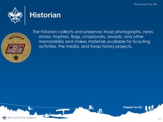 Historian
The historian collects and preserves troop photographs, news
stories, trophies, flags, scrapbooks, awards, and other
memorabilia and makes materials available for Scouting
activities, the media, and troop history projects.
14
Brownsburg Troop 396
 