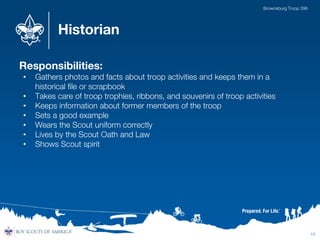 Historian
Responsibilities:
• Gathers photos and facts about troop activities and keeps them in a
historical file or scrapbook
• Takes care of troop trophies, ribbons, and souvenirs of troop activities
• Keeps information about former members of the troop
• Sets a good example
• Wears the Scout uniform correctly
• Lives by the Scout Oath and Law
• Shows Scout spirit
15
Brownsburg Troop 396
 