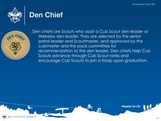 Den Chief
Den chiefs are Scouts who assist a Cub Scout den leader or
Webelos den leader. They are selected by the senior
patrol leader and Scoutmaster, and approved by the
cubmaster and the pack committee for
recommendation to the den leader. Den chiefs help Cub
Scouts advance through Cub Scout ranks and
encourage Cub Scouts to join a troop upon graduation.
16
Brownsburg Troop 396
 