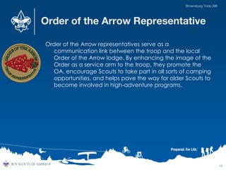 Order of the Arrow Representative
Order of the Arrow representatives serve as a
communication link between the troop and the local
Order of the Arrow lodge. By enhancing the image of the
Order as a service arm to the troop, they promote the
OA, encourage Scouts to take part in all sorts of camping
opportunities, and helps pave the way for older Scouts to
become involved in high-adventure programs.
18
Brownsburg Troop 396
 