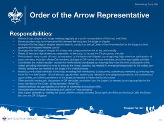 Order of the Arrow Representative
Responsibilities:
• Attends troop, chapter and lodge meetings regularly as a youth representative of the troop and Order
• Serves as a two-way communication link between the troop and the lodge or chapter
• Arranges with the lodge or chapter election team to conduct an annual Order of the Arrow election for the troop at a time
approved by the patrol leaders council
• Arranges with the lodge or chapter for at least one camp promotion visit to the unit annually
• Makes at least one high adventure presentation to the troop, to include the OA programs, annually
• Participates in troop courts of honor, as requested by the senior patrol leader, by recognizing: high adventure participation of
troop members, induction of new OA members, changes in OA honors of troop members, and other appropriate activities
• Coordinates the ordeal induction process for newly elected candidates by: ensuring they know the time and location of the
ordeal, providing information of what to bring to the ordeal, assisting (as needed) in arranging transportation to the ordeal, and
offering assistance (as needed) to the lodge in the ordeal process
• Assists current ordeal members in the troop in sealing their membership by becoming brotherhood members by: ensuring they
know the time and location of brotherhood opportunities, assisting (as needed) in arranging transportation to the brotherhood
opportunities, and offering assistance to the lodge (as needed) in the brotherhood process
• Offers periodic training and discussions of OA principles, symbolism, and the Legend as needed by and appropriate for the
troop members of the Order, at the discretion of the PLC
• Assists the troop (as appropriate) as a trainer of leadership and outdoor skills.
• Advocates environmental stewardship and Leave No Trace camping
• Sets a good example by: wearing the Scout uniform correctly, showing Scout spirit, and living by the Scout Oath, the Scout
law, and the OA Obligation
19
Brownsburg Troop 396
 