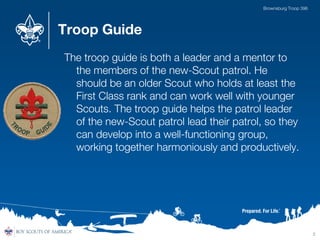 Troop Guide
The troop guide is both a leader and a mentor to
the members of the new-Scout patrol. He
should be an older Scout who holds at least the
First Class rank and can work well with younger
Scouts. The troop guide helps the patrol leader
of the new-Scout patrol lead their patrol, so they
can develop into a well-functioning group,
working together harmoniously and productively.
2
Brownsburg Troop 396
 