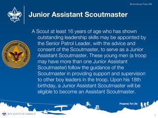 Junior Assistant Scoutmaster
A Scout at least 16 years of age who has shown
outstanding leadership skills may be appointed by
the Senior Patrol Leader, with the advice and
consent of the Scoutmaster, to serve as a Junior
Assistant Scoutmaster. These young men (a troop
may have more than one Junior Assistant
Scoutmaster) follow the guidance of the
Scoutmaster in providing support and supervision
to other boy leaders in the troop. Upon his 18th
birthday, a Junior Assistant Scoutmaster will be
eligible to become an Assistant Scoutmaster.
4
Brownsburg Troop 396
 