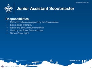 Junior Assistant Scoutmaster
Responsibilities:
• Performs duties as assigned by the Scoutmaster.
• Sets a good example.
• Wears the Scout uniform correctly
• Lives by the Scout Oath and Law.
• Shows Scout spirit
5
Brownsburg Troop 396
 