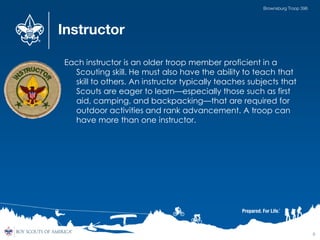 Instructor
Each instructor is an older troop member proficient in a
Scouting skill. He must also have the ability to teach that
skill to others. An instructor typically teaches subjects that
Scouts are eager to learn—especially those such as first
aid, camping, and backpacking—that are required for
outdoor activities and rank advancement. A troop can
have more than one instructor.
6
Brownsburg Troop 396
 