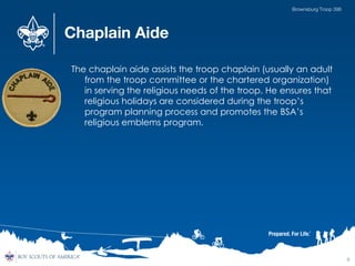 Chaplain Aide
The chaplain aide assists the troop chaplain (usually an adult
from the troop committee or the chartered organization)
in serving the religious needs of the troop. He ensures that
religious holidays are considered during the troop’s
program planning process and promotes the BSA’s
religious emblems program.
8
Brownsburg Troop 396
 