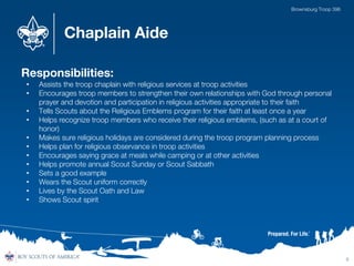 Chaplain Aide
Responsibilities:
• Assists the troop chaplain with religious services at troop activities
• Encourages troop members to strengthen their own relationships with God through personal
prayer and devotion and participation in religious activities appropriate to their faith
• Tells Scouts about the Religious Emblems program for their faith at least once a year
• Helps recognize troop members who receive their religious emblems, (such as at a court of
honor)
• Makes sure religious holidays are considered during the troop program planning process
• Helps plan for religious observance in troop activities
• Encourages saying grace at meals while camping or at other activities
• Helps promote annual Scout Sunday or Scout Sabbath
• Sets a good example
• Wears the Scout uniform correctly
• Lives by the Scout Oath and Law
• Shows Scout spirit
9
Brownsburg Troop 396
 