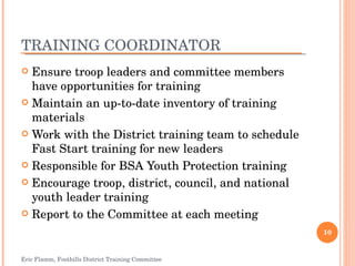 TRAINING COORDINATOR Ensure troop leaders and committee members have opportunities for training Maintain an up-to-date inventory of training materials Work with the District training team to schedule Fast Start training for new leaders Responsible for BSA Youth Protection training Encourage troop, district, council, and national youth leader training Report to the Committee at each meeting Eric Flamm, Foothills District Training Committee 