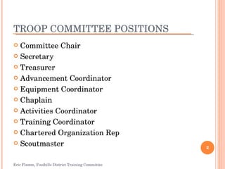 TROOP COMMITTEE POSITIONS Committee Chair Secretary Treasurer Advancement Coordinator Equipment Coordinator Chaplain Activities Coordinator Training Coordinator Chartered Organization Rep Scoutmaster Eric Flamm, Foothills District Training Committee 