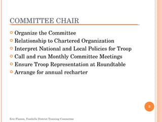 COMMITTEE CHAIR Organize the Committee Relationship to Chartered Organization Interpret National and Local Policies for Troop Call and run Monthly Committee Meetings Ensure Troop Representation at Roundtable Arrange for annual recharter Eric Flamm, Foothills District Training Committee 