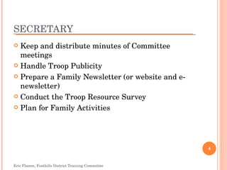 SECRETARY Keep and distribute minutes of Committee meetings Handle Troop Publicity Prepare a Family Newsletter (or website and e-newsletter) Conduct the Troop Resource Survey Plan for Family Activities Eric Flamm, Foothills District Training Committee 