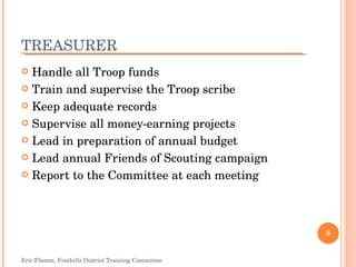 TREASURER Handle all Troop funds Train and supervise the Troop scribe Keep adequate records Supervise all money-earning projects Lead in preparation of annual budget Lead annual Friends of Scouting campaign Report to the Committee at each meeting Eric Flamm, Foothills District Training Committee 