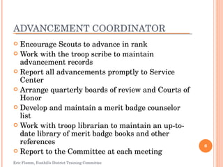 ADVANCEMENT COORDINATOR Encourage Scouts to advance in rank Work with the troop scribe to maintain advancement records Report all advancements promptly to Service Center Arrange quarterly boards of review and Courts of Honor Develop and maintain a merit badge counselor list Work with troop librarian to maintain an up-to-date library of merit badge books and other references Report to the Committee at each meeting Eric Flamm, Foothills District Training Committee 