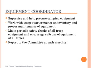 EQUIPMENT COORDINATOR Supervise and help procure camping equipment Work with troop quartermaster on inventory and proper maintenance of equipment Make periodic safety checks of all troop equipment and encourage safe use of equipment at all times Report to the Committee at each meeting Eric Flamm, Foothills District Training Committee 