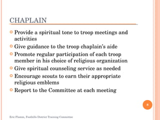 CHAPLAIN Provide a spiritual tone to troop meetings and activities Give guidance to the troop chaplain’s aide Promote regular participation of each troop member in his choice of religious organization Give spiritual counseling service as needed Encourage scouts to earn their appropriate religious emblems Report to the Committee at each meeting Eric Flamm, Foothills District Training Committee 
