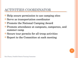 ACTIVITIES COORDINATOR Help secure permission to use camping sites Serve as transportation coordinator Promote the National Camping Award Promote attendance at campouts, camporees, and summer camp Secure tour permits for all troop activities Report to the Committee at each meeting Eric Flamm, Foothills District Training Committee 