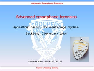 Advanced Smartphone Forensics 
Advanced smartphone forensics 
Apple iCloud: backups, document storage, keychain 
BlackBerry 10 backup encryption 
Vladimir Katalov, ElcomSoft Co. Ltd 
Troopers14 (Heidelberg, Germany) 
 