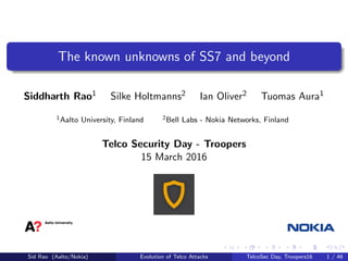 The known unknowns of SS7 and beyond
Siddharth Rao1 Silke Holtmanns2 Ian Oliver2 Tuomas Aura1
1Aalto University, Finland 2Bell Labs - Nokia Networks, Finland
Telco Security Day - Troopers
15 March 2016
Sid Rao (Aalto/Nokia) Evolution of Telco Attacks TelcoSec Day, Troopers16 1 / 46
 
