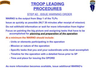 TROOP LEADING
PROCEDURES
STEP #2: ISSUE WARNING ORDER
WARNO is the output from Step 1 of the TLPs
Issue as quickly as possible (NLT 30 minutes after receipt of mission)
Do not withhold information or wait for more information from higher
Focus on painting the big picture and assigning tasks that have to be
accomplished for planning and preparation of the operation
At a minimum the WARNO should include:
- Units or elements participating in the operation
- Mission or nature of the operation
- Specific tasks that you and your subordinate units must accomplish
- Timeline for the operation with a detailed focus prior to SP
- Time and place for issuing the OPORD
As more information becomes available, issue additional WARNO’s
 