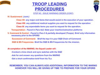 TROOP LEADING
PROCEDURES
STEP #2: ISSUE WARNING ORDER (CONT)
IV. Sustainment: (cont.)
Class VII: any major end items that would assist in the execution of your operation.
Class VIII: any additional medical supplies you want to request for the operation
Class IX: any expendable items you want to request for the operation.
Transportation: Found in Para 4a2; State your insertion/extraction platforms
V. Command & Control : Found in Para 5 & partially developed (Troops); Brief only information
necessary prior to the OPORD
Succession of Command: Brief the top 4 in your SQD Chain of Command.
SQD & BN Frequencies: Brief the SQD & BN Frequencies for the mission.
At completion of the WARNO, the Squad Leader will:
-Conduct a time check and sync watches with the SQD
-Ask for and answer any questions from the WARNO
-Get a short confirmation brief from his TLs
REMEMBER, YOU CAN ALWAYS ADD ADDITIONAL INFORMATION TO THE WARNO
HOWEVER YOU WILL BE GIVING UP TIME TO PREPARE FOR YOUR OPORD
 