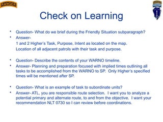 Check on Learning
• Question- What do we brief during the Friendly Situation subparagraph?
• Answer-
1 and 2 Higher’s Task, Purpose, Intent as located on the map.
Location of all adjacent patrols with their task and purpose.
• Question- Describe the contents of your WARNO timeline.
• Answer- Planning and preparation focused with implied times outlining all
tasks to be accomplished from the WARNO to SP. Only Higher’s specified
times will be mentioned after SP.
• Question- What is an example of task to subordinate units?
• Answer- ATL, you are responsible route selection. I want you to analyze a
potential primary and alternate route, to and from the objective. I want your
recommendation NLT 0730 so I can review before coordinations.
 