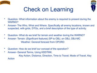 Check on Learning
• Question- What information about the enemy is required to present during the
WARNO?
• Answer- The Who, What and Where. Specifically all enemy locations, known and
suspected, with grids, DTGs, and a brief description of the type of activity.
• Question- What do we brief for terrain and weather during the WARNO?
• Answer- Terrain: (Significant features) SP to OBJ, on OBJ, OBJ-MC
Weather: General forecast from OPORD
• Question- How do we brief our concept of the operation?
• Answer- General Terms, Using KDDTMK.
Key Action, Distance, Direction, Time to Travel, Mode of Travel, Key
Action
 