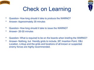 Check on Learning
• Question- How long should it take to produce the WARNO?
• Answer- Approximately 30 minutes
• Question- How long should it take to issue the WARNO?
• Answer- 20-30 minutes
• Question- What is required to be on the boards when briefing the WARNO?
• Answer- Nothing, but friendly grids to include, SP, Insertion Point, OBJ
Location, Linkup and the grids and locations of all known or suspected
enemy forces are highly recommended.
 