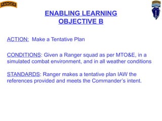 ENABLING LEARNING
OBJECTIVE B
ACTION: Make a Tentative Plan
CONDITIONS: Given a Ranger squad as per MTO&E, in a
simulated combat environment, and in all weather conditions
STANDARDS: Ranger makes a tentative plan IAW the
references provided and meets the Commander’s intent.
 