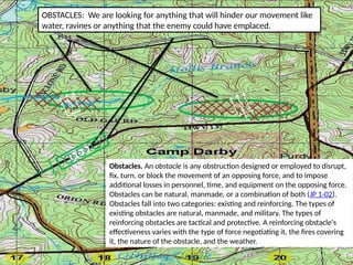 OBSTACLES: We are looking for anything that will hinder our movement like
water, ravines or anything that the enemy could have emplaced.
Obstacles. An obstacle is any obstruction designed or employed to disrupt,
fix, turn, or block the movement of an opposing force, and to impose
additional losses in personnel, time, and equipment on the opposing force.
Obstacles can be natural, manmade, or a combination of both (JP 1-02).
Obstacles fall into two categories: existing and reinforcing. The types of
existing obstacles are natural, manmade, and military. The types of
reinforcing obstacles are tactical and protective. A reinforcing obstacle's
effectiveness varies with the type of force negotiating it, the fires covering
it, the nature of the obstacle, and the weather.
D
D
 