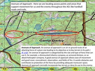 Avenues of Approach: Here we are locating access points and areas that
support movement for us and the enemy throughout the AO; like hardball
roads and trails.
Avenues of Approach. An avenue of approach is an air or ground route of an
attacking force of a given size leading to its objective or to key terrain in its path (
JP 1-02). An avenue of approach is categorized by the size and type of force that can
use it, for example, a dismounted infantry company, an armored division, or an
attack-helicopter company. A good avenue of approach allows ease of movement
and good cover, concealment, observation, and fields of fire. It avoids obstacles and
contributes to protection of the force by providing adequate maneuver space.
Avenues of approach normally incorporate key terrain or deny its use to the enemy.
... .
.
.
.
I
 