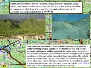 Observation and Fields of Fire: ID areas along avenues of approach, along
routes, and around key terrain and the OBJ that you or the enemy could use
to mask routes while traveling or provide observation for engagement.
Areas like Intervisibility Lines (IV) ( )
OBJ
Observation and Fields of Fire. Observation is the condition of weather
and terrain that permits a force to see the friendly, enemy, and neutral
personnel and systems, and key aspects of the environment. Commanders
evaluate their observation capabilities for electronic and optical line-of-sight
surveillance systems, as well as for unaided visual observation. The highest
terrain normally provides the best observation. For this reason, elevated
terrain often draws enemy attention. A field of fire is the area that a weapon
or group of weapons may cover effectively from a given position (JP 1-02). A
unit's field of fire is directly related to its ability to observe.
 