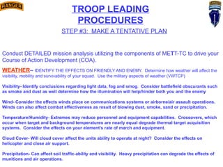 TROOP LEADING
PROCEDURES
STEP #3: MAKE A TENTATIVE PLAN
Conduct DETAILED mission analysis utilizing the components of METT-TC to drive your
Course of Action Development (COA).
WEATHER– IDENTIFY THE EFFECTS ON FRIENDLY AND ENEMY. Determine how weather will affect the
visibility, mobility and survivability of your squad. Use the military aspects of weather (VWTCP)
Visibility- Identify conclusions regarding light data, fog and smog. Consider battlefield obscurants such
as smoke and dust as well determine how the illumination will help/hinder both you and the enemy
Wind- Consider the effects winds place on communications systems or airborne/air assault operations.
Winds can also affect combat effectiveness as result of blowing dust, smoke, sand or precipitation.
Temperature/Humidity- Extremes may reduce personnel and equipment capabilities. Crossovers, which
occur when target and background temperatures are nearly equal degrade thermal target acquisition
systems. Consider the effects on your element’s rate of march and equipment.
Cloud Cover- Will cloud cover affect the units ability to operate at night? Consider the effects on
helicopter and close air support.
Precipitation- Can affect soil traffic-ability and visibility. Heavy precipitation can degrade the effects of
munitions and air operations.
 
