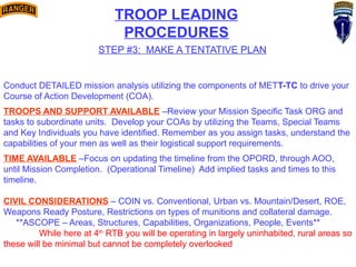 TROOP LEADING
PROCEDURES
STEP #3: MAKE A TENTATIVE PLAN
Conduct DETAILED mission analysis utilizing the components of METT-TC to drive your
Course of Action Development (COA).
TROOPS AND SUPPORT AVAILABLE –Review your Mission Specific Task ORG and
tasks to subordinate units. Develop your COAs by utilizing the Teams, Special Teams
and Key Individuals you have identified. Remember as you assign tasks, understand the
capabilities of your men as well as their logistical support requirements.
TIME AVAILABLE –Focus on updating the timeline from the OPORD, through AOO,
until Mission Completion. (Operational Timeline) Add implied tasks and times to this
timeline.
CIVIL CONSIDERATIONS – COIN vs. Conventional, Urban vs. Mountain/Desert, ROE,
Weapons Ready Posture, Restrictions on types of munitions and collateral damage.
**ASCOPE – Areas, Structures, Capabilities, Organizations, People, Events**
While here at 4th
RTB you will be operating in largely uninhabited, rural areas so
these will be minimal but cannot be completely overlooked
 