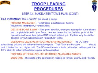 TROOP LEADING
PROCEDURES
STEP #3: MAKE A TENTATIVE PLAN (CONT)
COA STATEMENT: This is “WHAT” the squad is doing.
FORM OF MANEUVER – Penetration, Envelopment, Turning
Movement, Infiltration, Frontal Attack
DECISIVE POINT & WHY – This point at which, once you accomplish it, the scales
are completely tipped in your favor. Leaders determine the decisive point of the
operation and focus their entire COA around achieving it. Explain why this is the
decisive to your subordinates in “big picture” terms.
DESIGNATE DECISIVE OP (DO) AND SHAPING OPs (SO) –The DO is the
subordinate unit who will achieve the decisive point. Their Task and Purpose should
match that of the next higher unit. The SOs are the subordinate units who will support the
DO’s ability to achieve the decisive point in the operation
PURPOSE OF FIRES, AVN, ISR OR OTHER ALLOCATED ASSETS
ENDSTATE –The goals of the operation in respect to Terrain, Enemy, and Friendly.
 