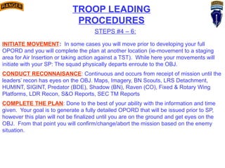 TROOP LEADING
PROCEDURES
STEPS #4 – 6:
INITIATE MOVEMENT: In some cases you will move prior to developing your full
OPORD and you will complete the plan at another location (ie-movement to a staging
area for Air Insertion or taking action against a TST). While here your movements will
initiate with your SP: The squad physically departs enroute to the OBJ.
CONDUCT RECONNAISANCE: Continuous and occurs from receipt of mission until the
leaders’ recon has eyes on the OBJ. Maps, Imagery, BN Scouts, LRS Detachment,
HUMINT, SIGINT, Predator (BDE), Shadow (BN), Raven (CO), Fixed & Rotary Wing
Platforms, LDR Recon, S&O Reports, SEC TM Reports
COMPLETE THE PLAN: Done to the best of your ability with the information and time
given. Your goal is to generate a fully detailed OPORD that will be issued prior to SP,
however this plan will not be finalized until you are on the ground and get eyes on the
OBJ. From that point you will confirm/change/abort the mission based on the enemy
situation.
 