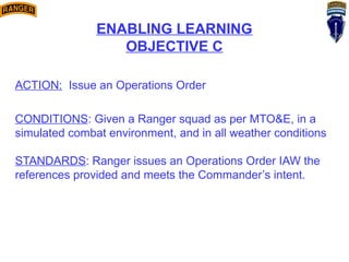 ENABLING LEARNING
OBJECTIVE C
ACTION: Issue an Operations Order
CONDITIONS: Given a Ranger squad as per MTO&E, in a
simulated combat environment, and in all weather conditions
STANDARDS: Ranger issues an Operations Order IAW the
references provided and meets the Commander’s intent.
 