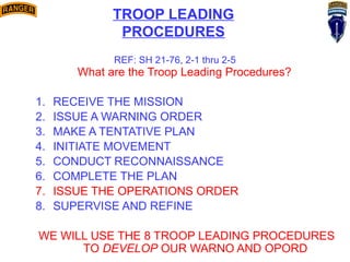 What are the Troop Leading Procedures?
1. RECEIVE THE MISSION
2. ISSUE A WARNING ORDER
3. MAKE A TENTATIVE PLAN
4. INITIATE MOVEMENT
5. CONDUCT RECONNAISSANCE
6. COMPLETE THE PLAN
7. ISSUE THE OPERATIONS ORDER
8. SUPERVISE AND REFINE
WE WILL USE THE 8 TROOP LEADING PROCEDURES
TO DEVELOP OUR WARNO AND OPORD
REF: SH 21-76, 2-1 thru 2-5
TROOP LEADING
PROCEDURES
 