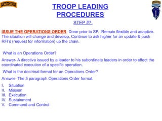 TROOP LEADING
PROCEDURES
STEP #7:
ISSUE THE OPERATIONS ORDER: Done prior to SP. Remain flexible and adaptive.
The situation will change and develop. Continue to ask higher for an update & push
RFI’s (request for information) up the chain.
What is an Operations Order?
Answer- A directive issued by a leader to his subordinate leaders in order to effect the
coordinated execution of a specific operation.
What is the doctrinal format for an Operations Order?
Answer- The 5 paragraph Operations Order format.
I. Situation
II. Mission
III. Execution
IV. Sustainment
V. Command and Control
 