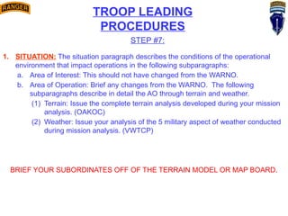 TROOP LEADING
PROCEDURES
STEP #7:
1. SITUATION: The situation paragraph describes the conditions of the operational
environment that impact operations in the following subparagraphs:
a. Area of Interest: This should not have changed from the WARNO.
b. Area of Operation: Brief any changes from the WARNO. The following
subparagraphs describe in detail the AO through terrain and weather.
(1) Terrain: Issue the complete terrain analysis developed during your mission
analysis. (OAKOC)
(2) Weather: Issue your analysis of the 5 military aspect of weather conducted
during mission analysis. (VWTCP)
BRIEF YOUR SUBORDINATES OFF OF THE TERRAIN MODEL OR MAP BOARD.
 