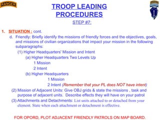 TROOP LEADING
PROCEDURES
STEP #7:
1. SITUATION : cont.
d. Friendly: Briefly identify the missions of friendly forces and the objectives, goals,
and missions of civilian organizations that impact your mission in the following
subparagraphs:
(1) Higher Headquarters' Mission and Intent
(a) Higher Headquarters Two Levels Up
1 Mission
2 Intent
(b) Higher Headquarters
1 Mission
2 Intent (Remember that your PL does NOT have intent)
(2) Mission of Adjacent Units: Give OBJ grids & state the missions , task and
purpose of adjacent units. Describe effects they will have on your patrol
(3) Attachments and Detachments: List units attached to or detached from your
element. State when each attachment or detachment is effective.
FOR OPORD, PLOT ADJACENT FRIENDLY PATROLS ON MAP BOARD.
 