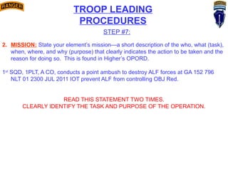 TROOP LEADING
PROCEDURES
STEP #7:
2. MISSION: State your element’s mission—a short description of the who, what (task),
when, where, and why (purpose) that clearly indicates the action to be taken and the
reason for doing so. This is found in Higher’s OPORD.
1st
SQD, 1PLT, A CO, conducts a point ambush to destroy ALF forces at GA 152 796
NLT 01 2300 JUL 2011 IOT prevent ALF from controlling OBJ Red.
READ THIS STATEMENT TWO TIMES.
CLEARLY IDENTIFY THE TASK AND PURPOSE OF THE OPERATION.
 