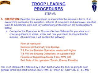 TROOP LEADING
PROCEDURES
STEP #7:
3. EXECUTION: Describe how you intend to accomplish the mission in terms of an
overarching concept of the operation, scheme of movement and maneuver, specified
tasks to subordinate units and key coordinating instructions in the subparagraphs
below:
a. Concept of the Operation: A Course of Action Statement is your clear and
concise guidance of where, when, and how you intend to accomplish the
mission. At a minimum it will contain the following:
Form of maneuver
Decisive point and why it is decisive
T & P of the Decisive Operation, nested with higher
T & P of the Shaping Operations, in support of DO
Purpose of Supporting Assets; Fires, AVN, ISR
End State of the operation (Terrain, Enemy, Friendly)
The COA Statement is followed by a short brief of what the SQD is going to do in
general terms from start to finish. (KDDTMK) SP-Insert-SH-ORP-OBJ-SH-LU-MC
 