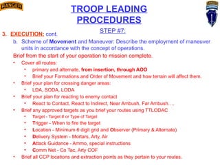 TROOP LEADING
PROCEDURES
STEP #7:
3. EXECUTION: cont.
b. Scheme of Movement and Maneuver: Describe the employment of maneuver
units in accordance with the concept of operations.
Brief from the start of your operation to mission complete.
• Cover all routes:
• primary and alternate, from insertion, through AOO
• Brief your Formations and Order of Movement and how terrain will affect them.
• Brief your plan for crossing danger areas:
• LDA, SODA, LODA
• Brief your plan for reacting to enemy contact
• React to Contact, React to Indirect, Near Ambush, Far Ambush….
• Brief any approved targets as you brief your routes using TTLODAC
• Target - Target # or Type of Target
• Trigger - When to fire the target
• Location - Minimum 6 digit grid and Observer (Primary & Alternate)
• Delivery System - Mortars, Arty, Air
• Attack Guidance - Ammo, special instructions
• Comm Net - Co Tac, Arty COF
• Brief all CCP locations and extraction points as they pertain to your routes.
 