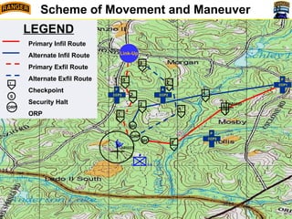 A TM SO2
T – Isolate
P – Prevent the enemy from
reinforcing on the OBJ
B TM- DO
T - Destroy
P – Prevent ALF from maintaining
control of OBJ Black
HQ SO1
T - Fix
P – Prevent the enemy from
repositioning on the DO
N
Recon Plan
Occupation Plan
Initiation Plan
Engagement Criteria
Controls Measures
Actions on OBJ
C & R
Withdrawal Plan
Compromise Plans
R
P
O
R
P
KILL
ZONE
LOA
D
Grid:________
TF:_________
●
1 1/A
2
1
Scheme of Movement and Maneuver
1
2
SH
ORP
1
2
3
1
2
SH
AB1020
AB1022
3
LEGEND
Primary Infil Route
Alternate Infil Route
Primary Exfil Route
Alternate Exfil Route
Checkpoint
Security Halt
ORP
1
S
ORP
CCP1
P
CCP2
P
CCP2
A
CCP3
P
Link-Up
 